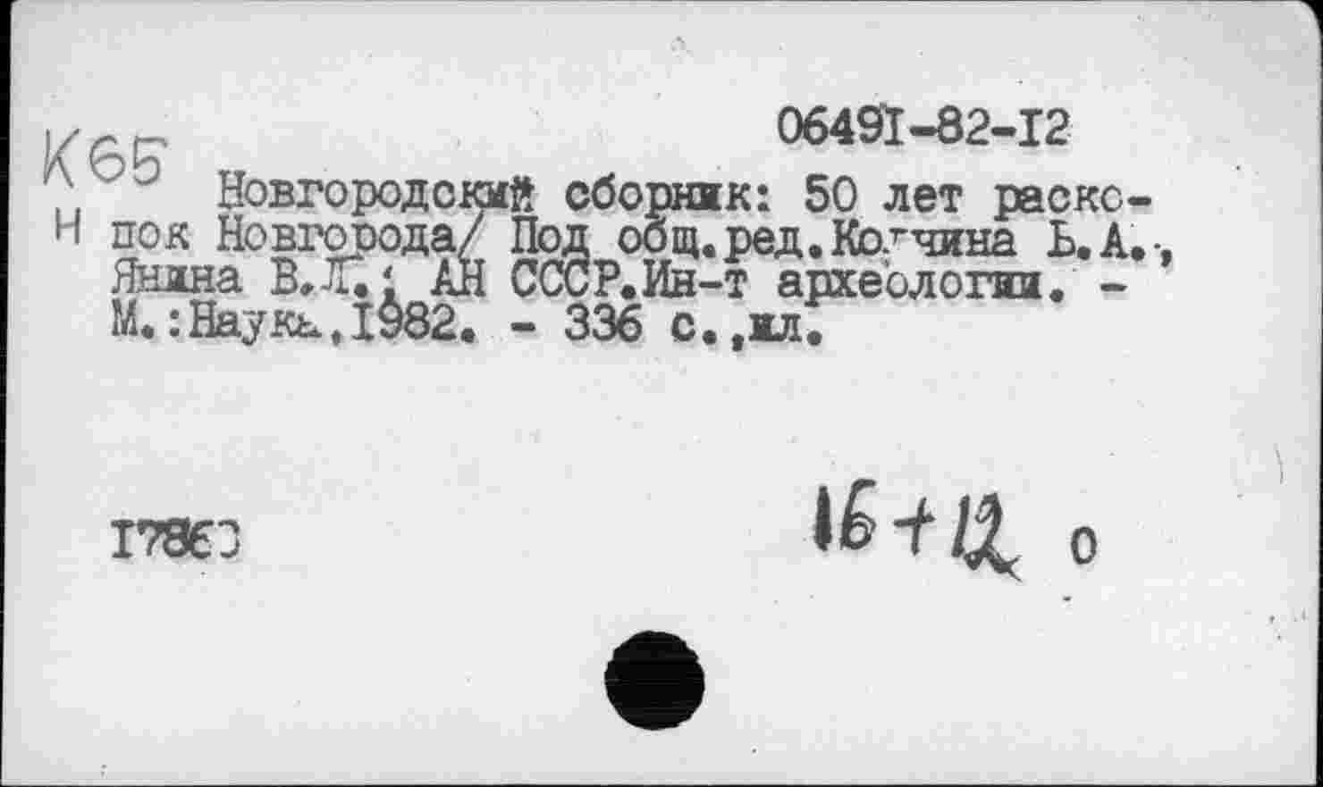 ﻿06491-82-12
; ' Новгородский сборник: 50 лет раскс-
Н по к Новгорода/ Под общ. ред.Колчина Ь.А.
Янина В.Л.1 АН СССР.Ин-т археологии. -М.:Наука.І982. - 336 с.,жл.
17863
о